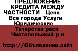 ПРЕДЛОЖЕНИЕ КРЕДИТА МЕЖДУ ЧАСТНОСТИ › Цена ­ 0 - Все города Услуги » Юридические   . Татарстан респ.,Чистопольский р-н